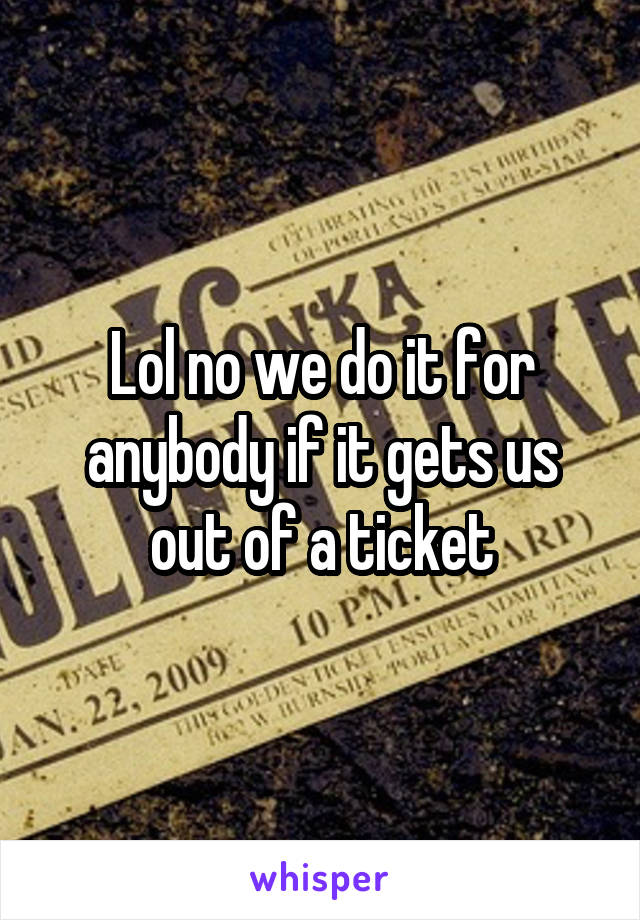 Lol no we do it for anybody if it gets us out of a ticket