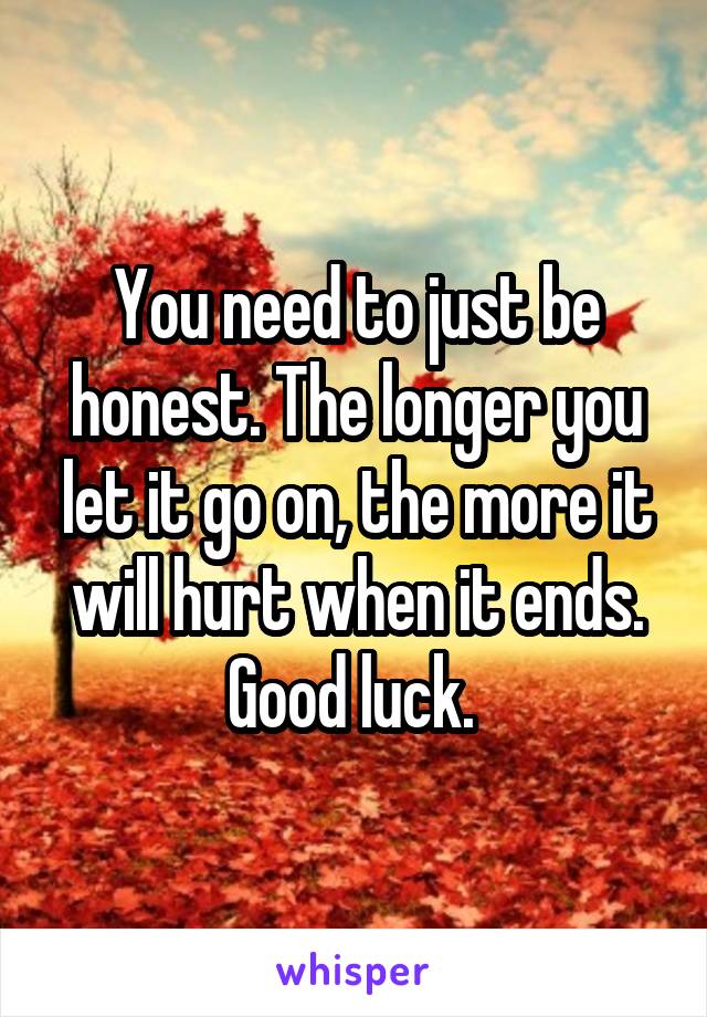 You need to just be honest. The longer you let it go on, the more it will hurt when it ends. Good luck. 