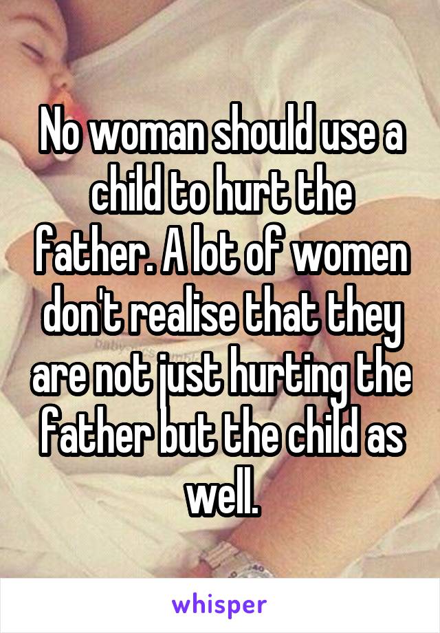 No woman should use a child to hurt the father. A lot of women don't realise that they are not just hurting the father but the child as well.