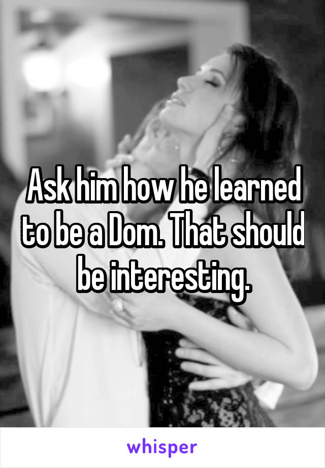 Ask him how he learned to be a Dom. That should be interesting.