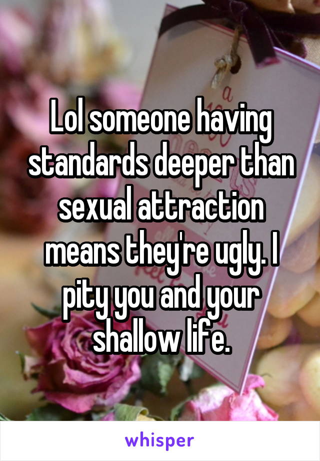 Lol someone having standards deeper than sexual attraction means they're ugly. I pity you and your shallow life.