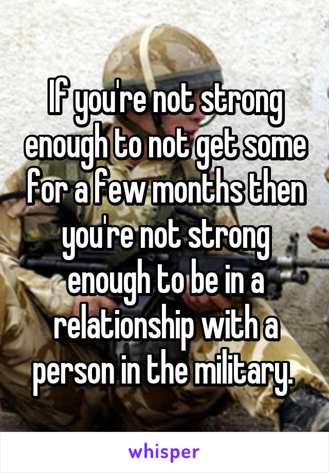 If you're not strong enough to not get some for a few months then you're not strong enough to be in a relationship with a person in the military. 