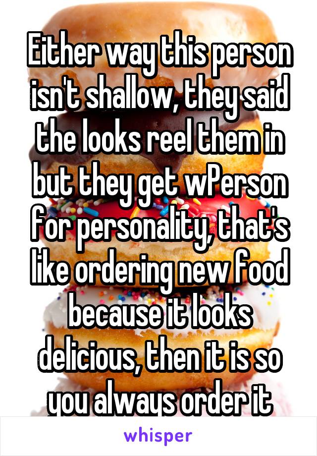 Either way this person isn't shallow, they said the looks reel them in but they get wPerson for personality, that's like ordering new food because it looks delicious, then it is so you always order it