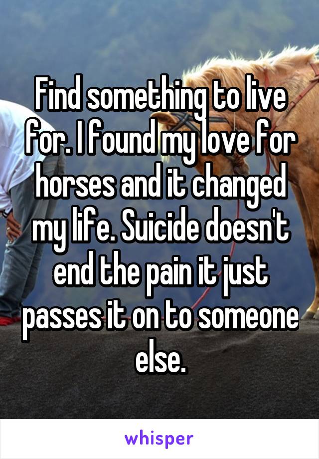 Find something to live for. I found my love for horses and it changed my life. Suicide doesn't end the pain it just passes it on to someone else.