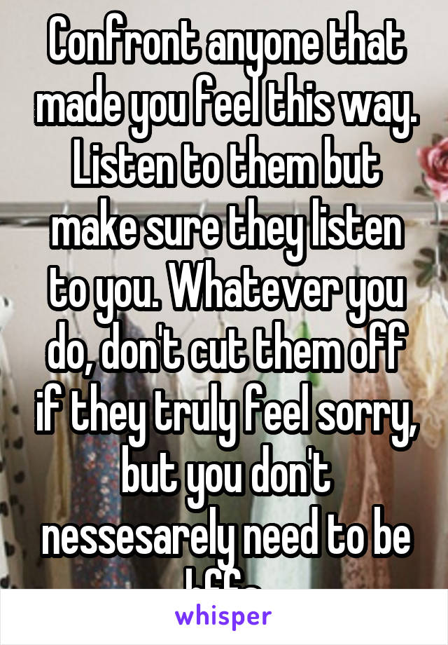 Confront anyone that made you feel this way. Listen to them but make sure they listen to you. Whatever you do, don't cut them off if they truly feel sorry, but you don't nessesarely need to be bffs.