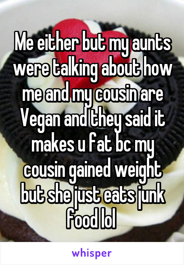 Me either but my aunts were talking about how me and my cousin are Vegan and they said it makes u fat bc my cousin gained weight but she just eats junk food lol 