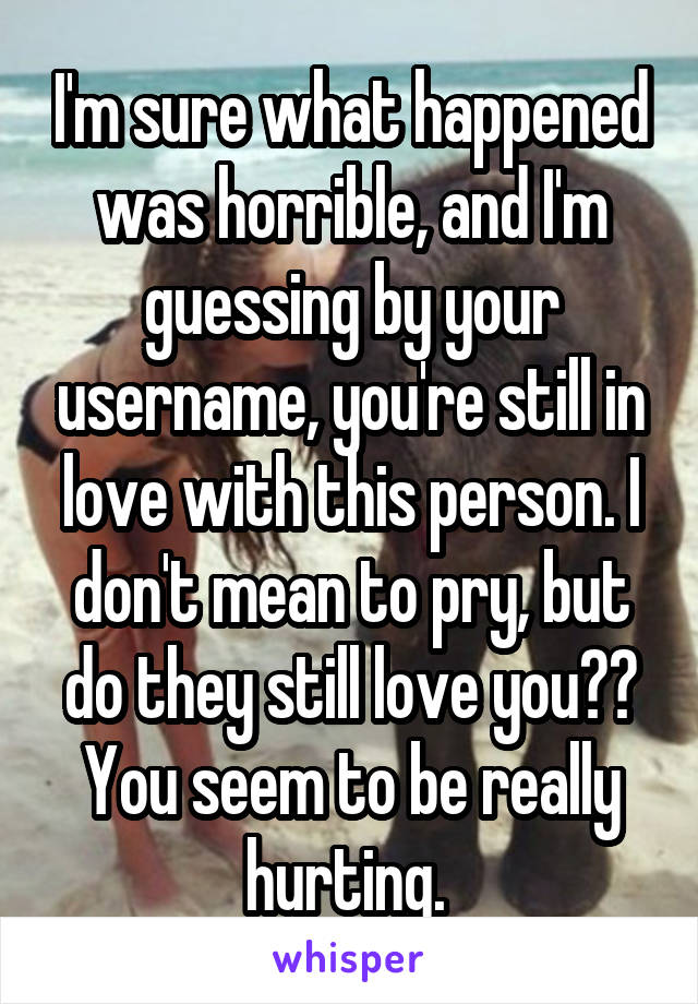 I'm sure what happened was horrible, and I'm guessing by your username, you're still in love with this person. I don't mean to pry, but do they still love you?? You seem to be really hurting. 