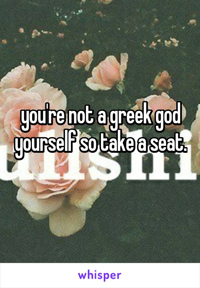 you're not a greek god yourself so take a seat. 