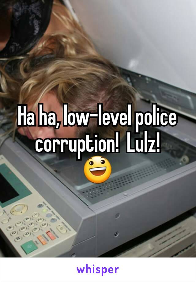 Ha ha, low-level police corruption!  Lulz!
😃