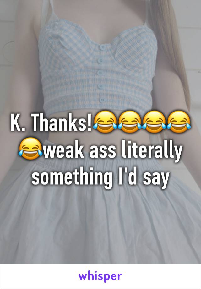 K. Thanks!😂😂😂😂😂weak ass literally something I'd say