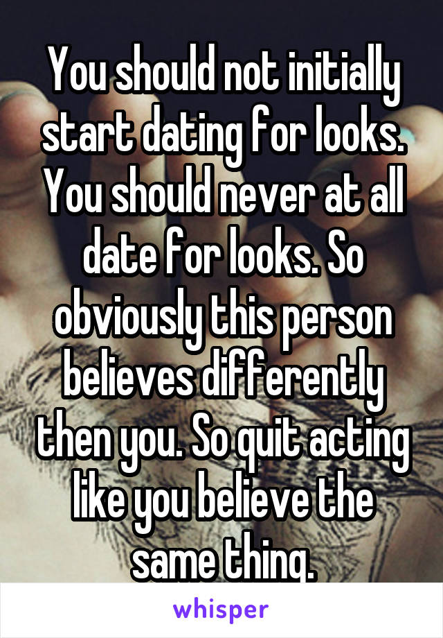 You should not initially start dating for looks. You should never at all date for looks. So obviously this person believes differently then you. So quit acting like you believe the same thing.