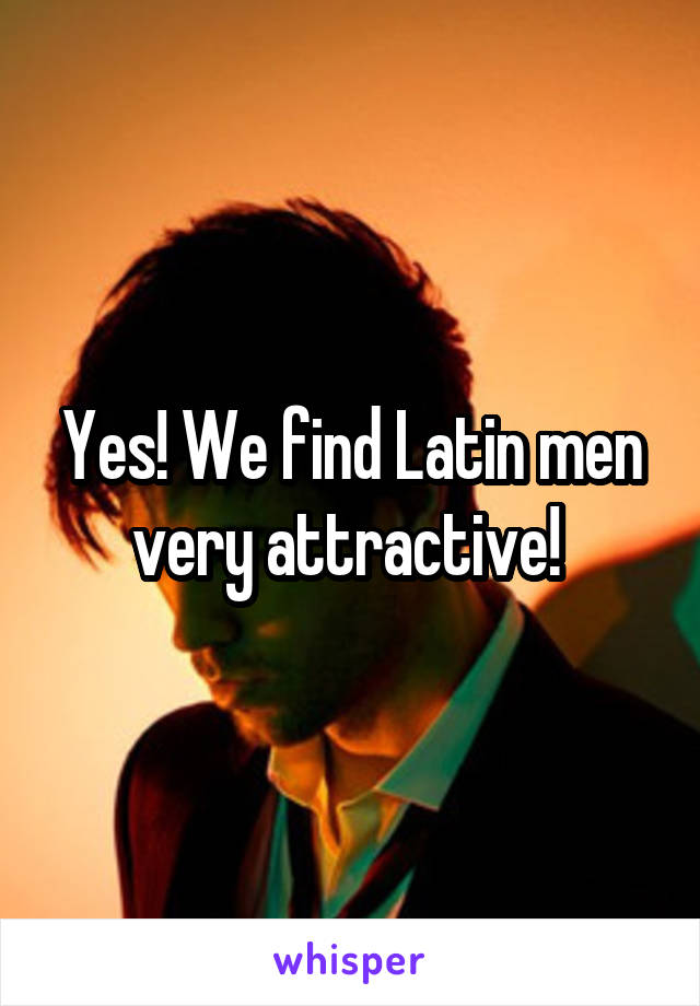 Yes! We find Latin men very attractive! 