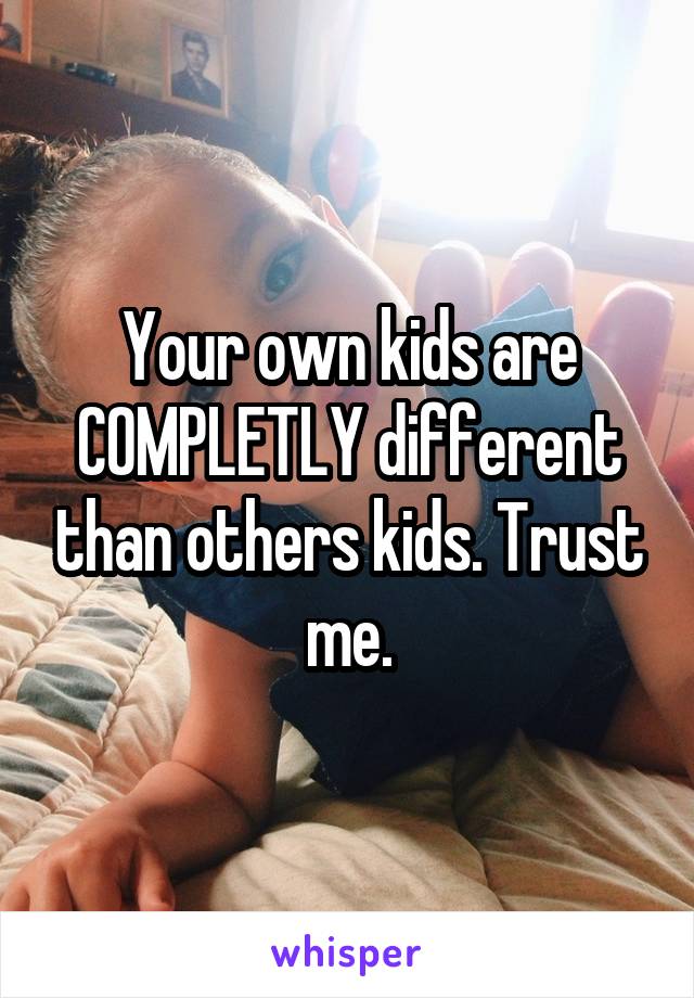 Your own kids are COMPLETLY different than others kids. Trust me.