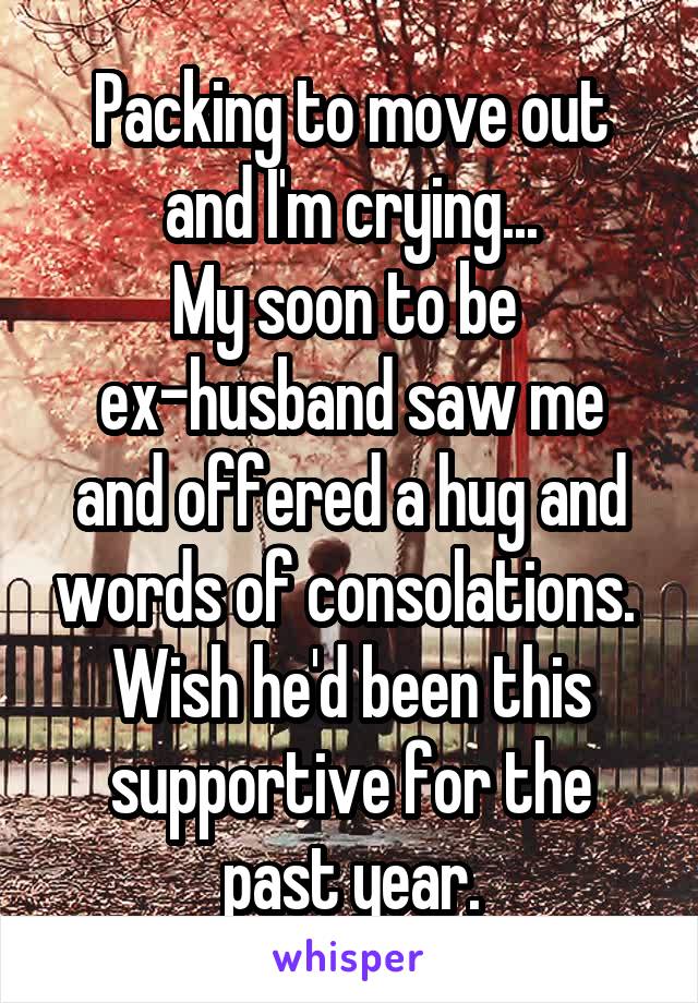 Packing to move out and I'm crying...
My soon to be 
ex-husband saw me and offered a hug and words of consolations. 
Wish he'd been this supportive for the past year.