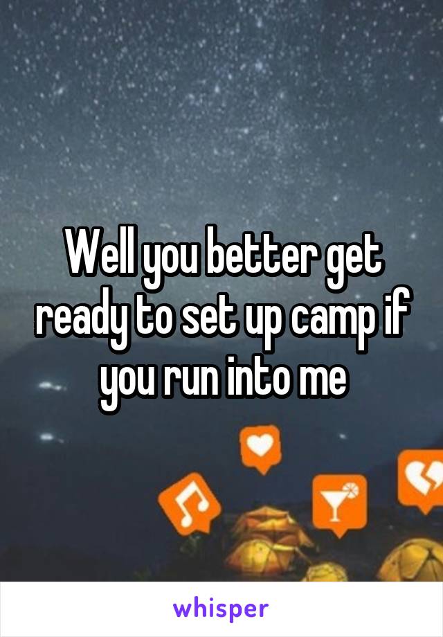 Well you better get ready to set up camp if you run into me