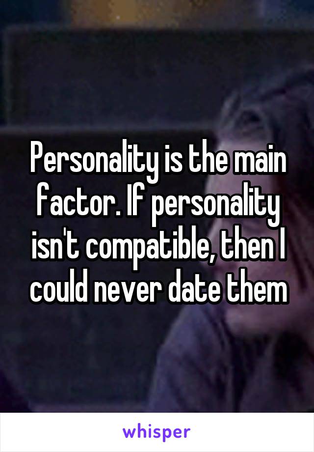 Personality is the main factor. If personality isn't compatible, then I could never date them