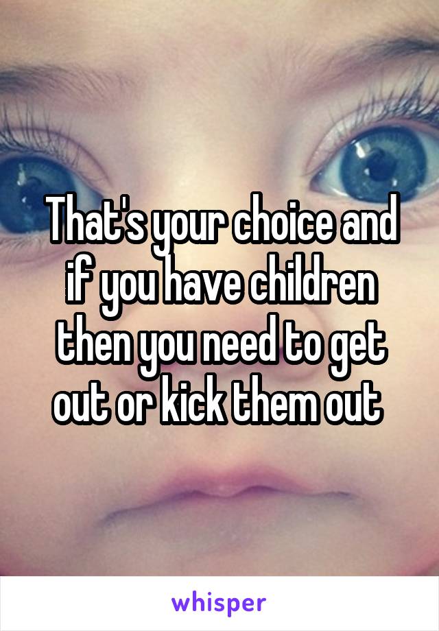 That's your choice and if you have children then you need to get out or kick them out 