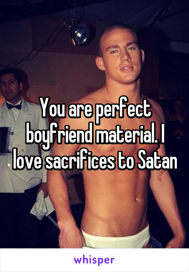 You are perfect boyfriend material. I love sacrifices to Satan
