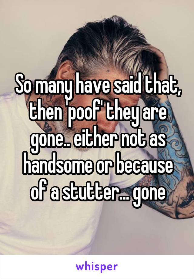 So many have said that, then 'poof' they are gone.. either not as handsome or because of a stutter... gone