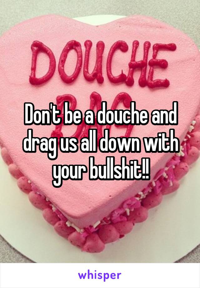 Don't be a douche and drag us all down with your bullshit!!