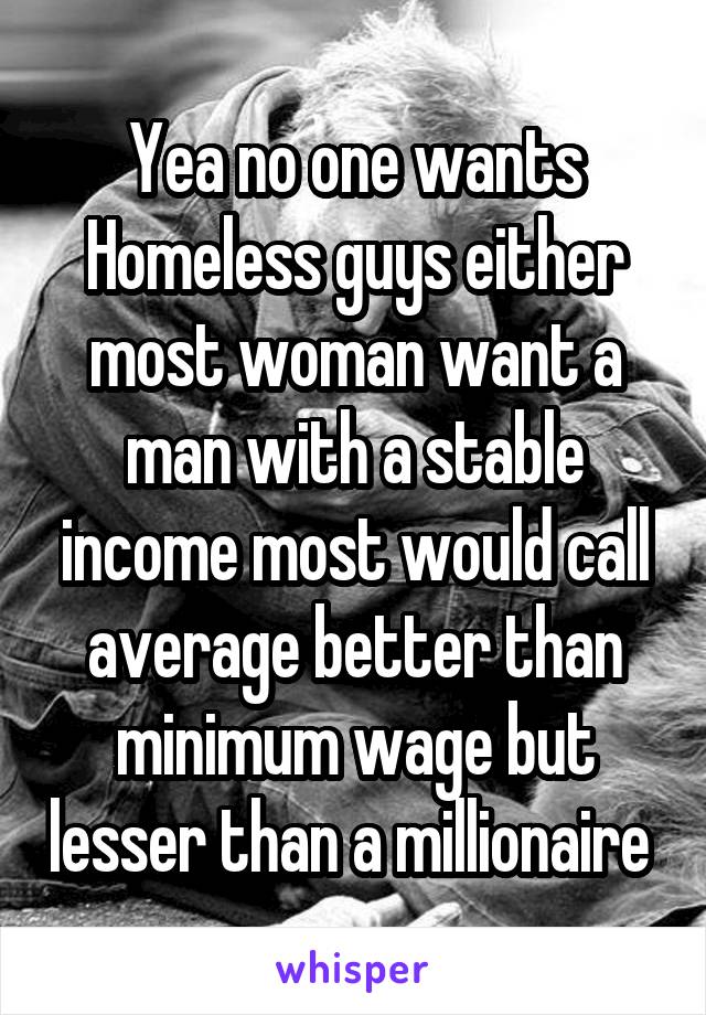 Yea no one wants Homeless guys either most woman want a man with a stable income most would call average better than minimum wage but lesser than a millionaire 