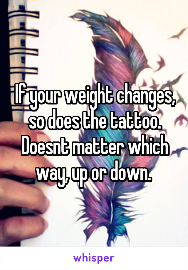 If your weight changes, so does the tattoo. Doesnt matter which way, up or down. 