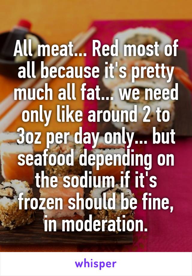 All meat... Red most of all because it's pretty much all fat... we need only like around 2 to 3oz per day only... but seafood depending on the sodium if it's frozen should be fine, in moderation.