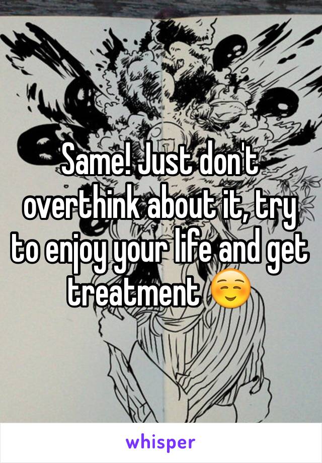 Same! Just don't overthink about it, try to enjoy your life and get treatment ☺️