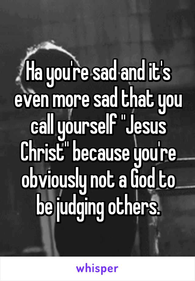 Ha you're sad and it's even more sad that you call yourself "Jesus Christ" because you're obviously not a God to be judging others.