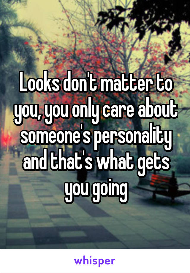 Looks don't matter to you, you only care about someone's personality and that's what gets you going