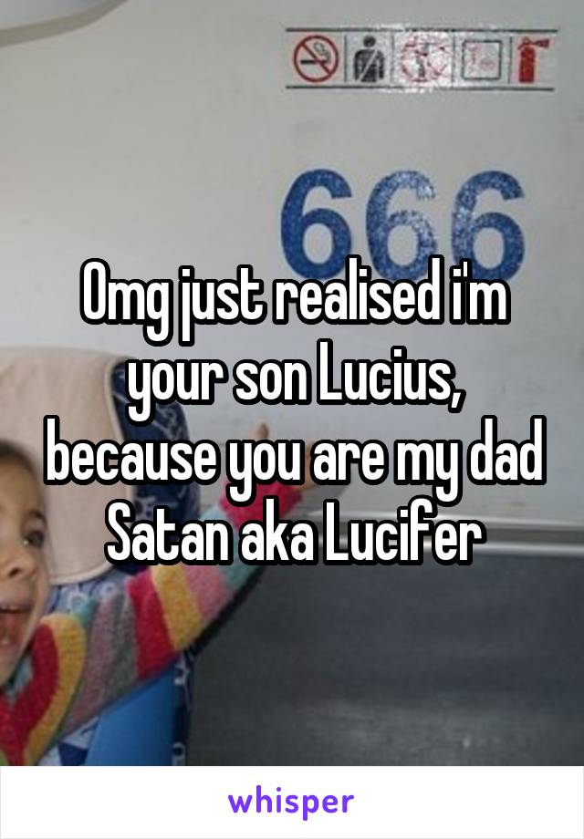 Omg just realised i'm your son Lucius, because you are my dad Satan aka Lucifer