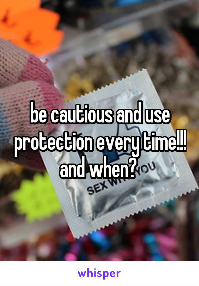 be cautious and use protection every time!!! and when? 