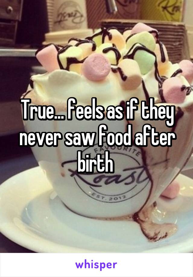 True... feels as if they never saw food after birth 