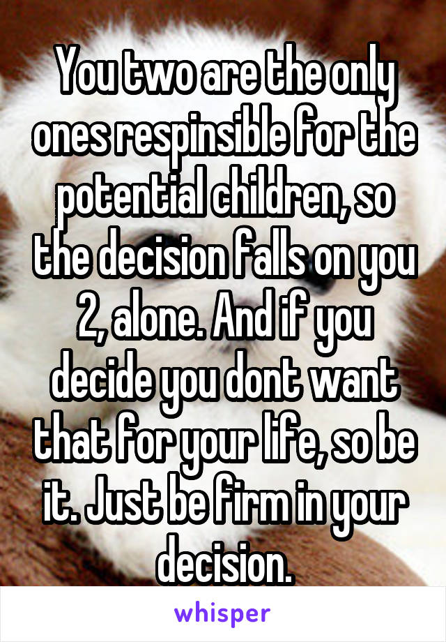 You two are the only ones respinsible for the potential children, so the decision falls on you 2, alone. And if you decide you dont want that for your life, so be it. Just be firm in your decision.