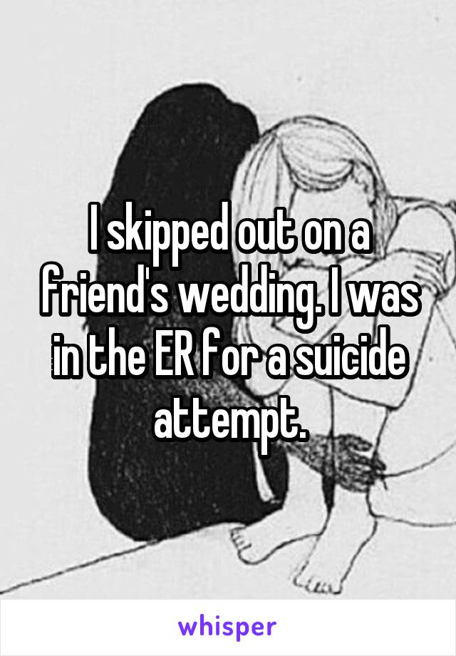 I skipped out on a friend's wedding. I was in the ER for a suicide attempt.