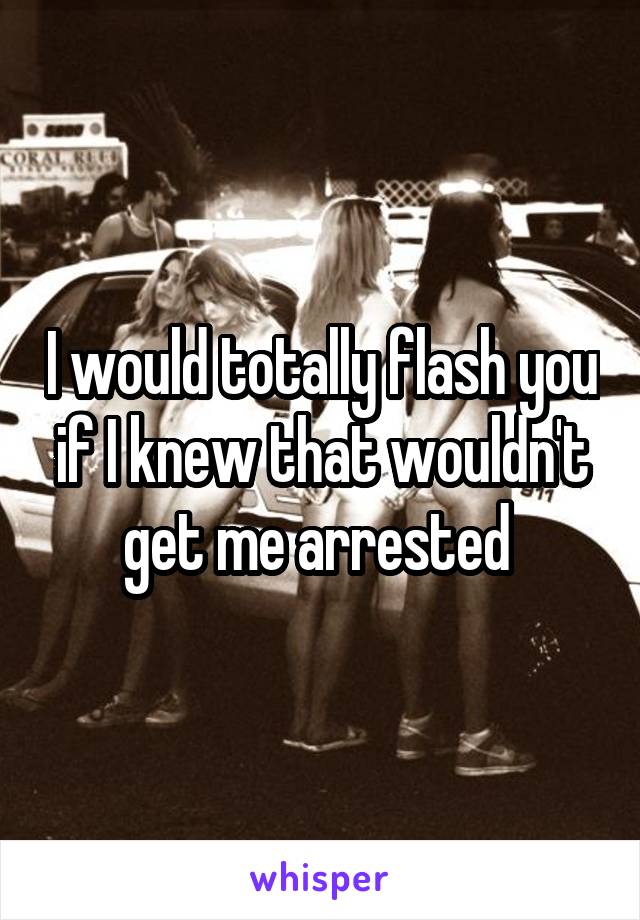 I would totally flash you if I knew that wouldn't get me arrested 