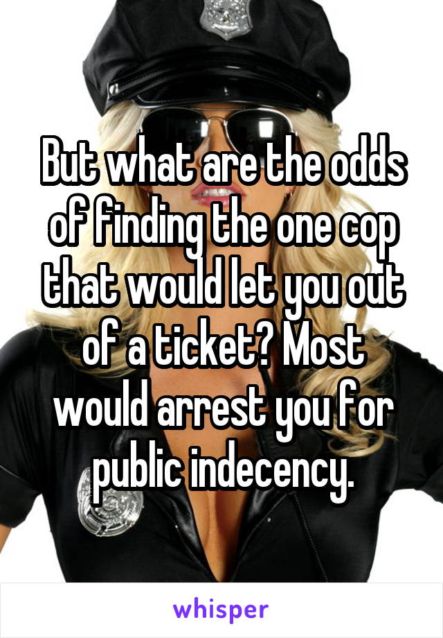 But what are the odds of finding the one cop that would let you out of a ticket? Most would arrest you for public indecency.