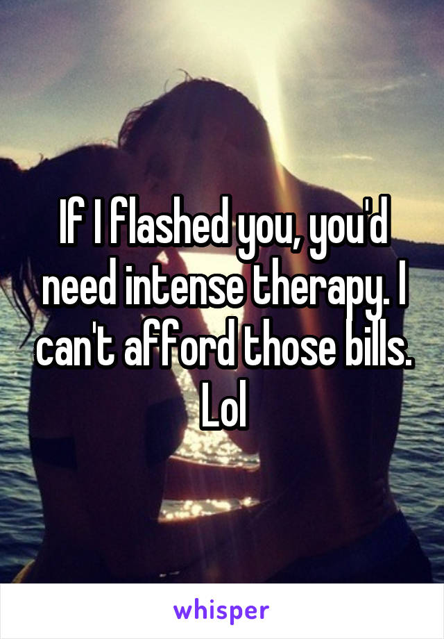 If I flashed you, you'd need intense therapy. I can't afford those bills. Lol