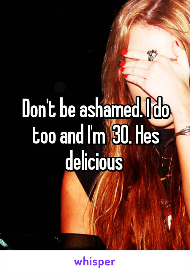 Don't be ashamed. I do too and I'm  30. Hes delicious 