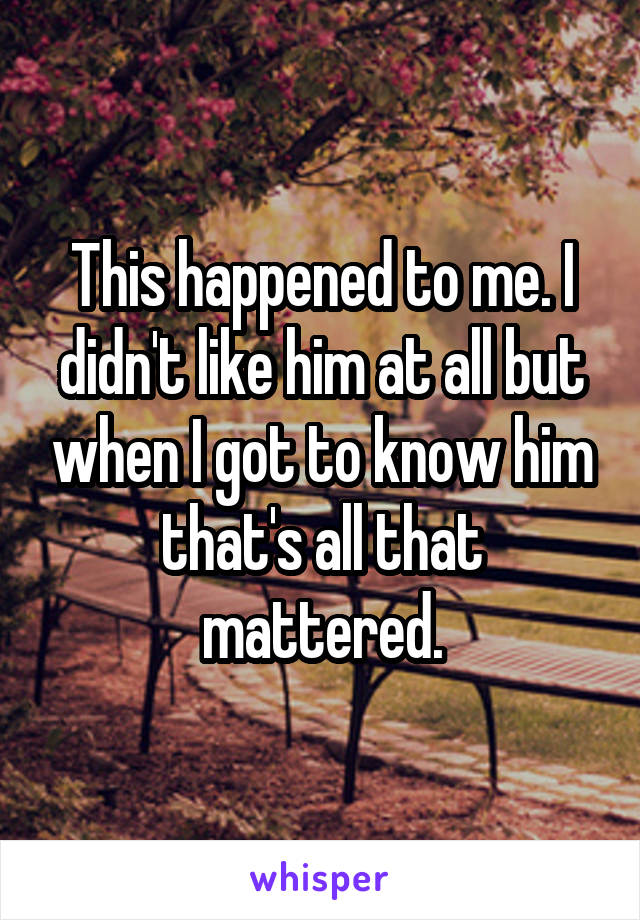 This happened to me. I didn't like him at all but when I got to know him that's all that mattered.