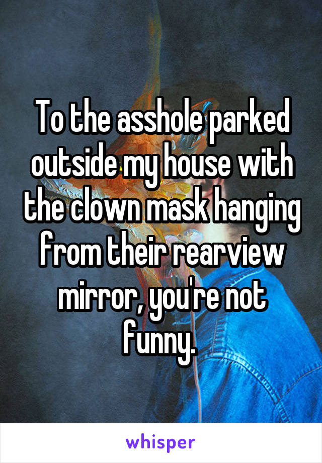 To the asshole parked outside my house with the clown mask hanging from their rearview mirror, you're not funny. 