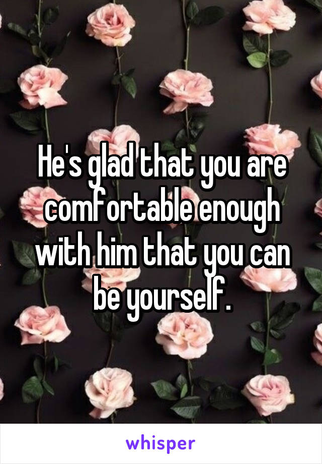 He's glad that you are comfortable enough with him that you can be yourself.