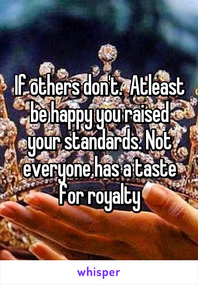 If others don't.  Atleast be happy you raised your standards. Not everyone has a taste for royalty