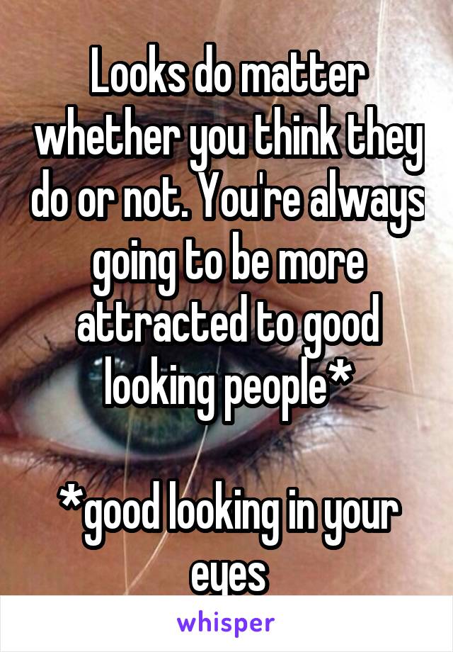 Looks do matter whether you think they do or not. You're always going to be more attracted to good looking people*

*good looking in your eyes