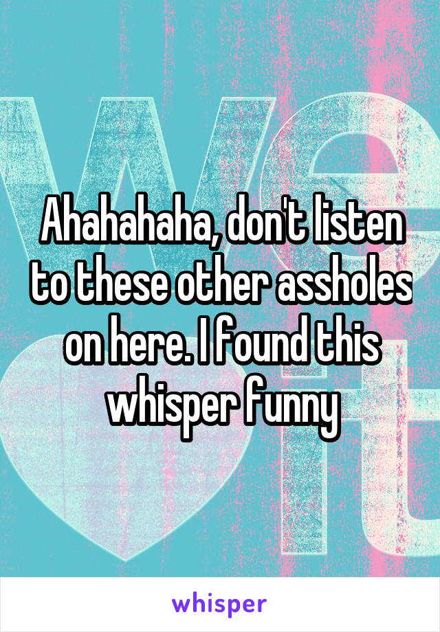 Ahahahaha, don't listen to these other assholes on here. I found this whisper funny