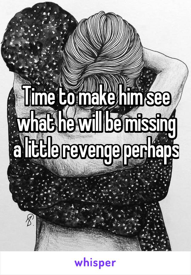 Time to make him see what he will be missing a little revenge perhaps 