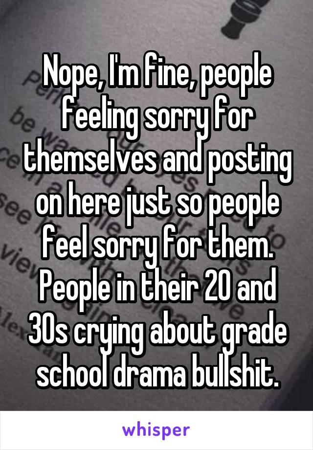 Nope, I'm fine, people feeling sorry for themselves and posting on here just so people feel sorry for them. People in their 20 and 30s crying about grade school drama bullshit.
