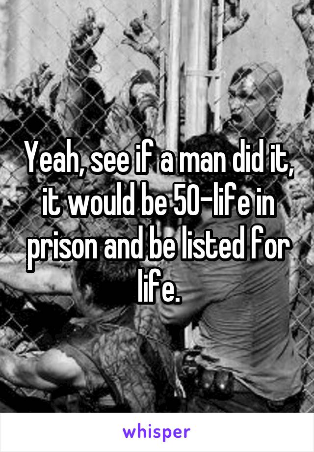 Yeah, see if a man did it, it would be 50-life in prison and be listed for life.