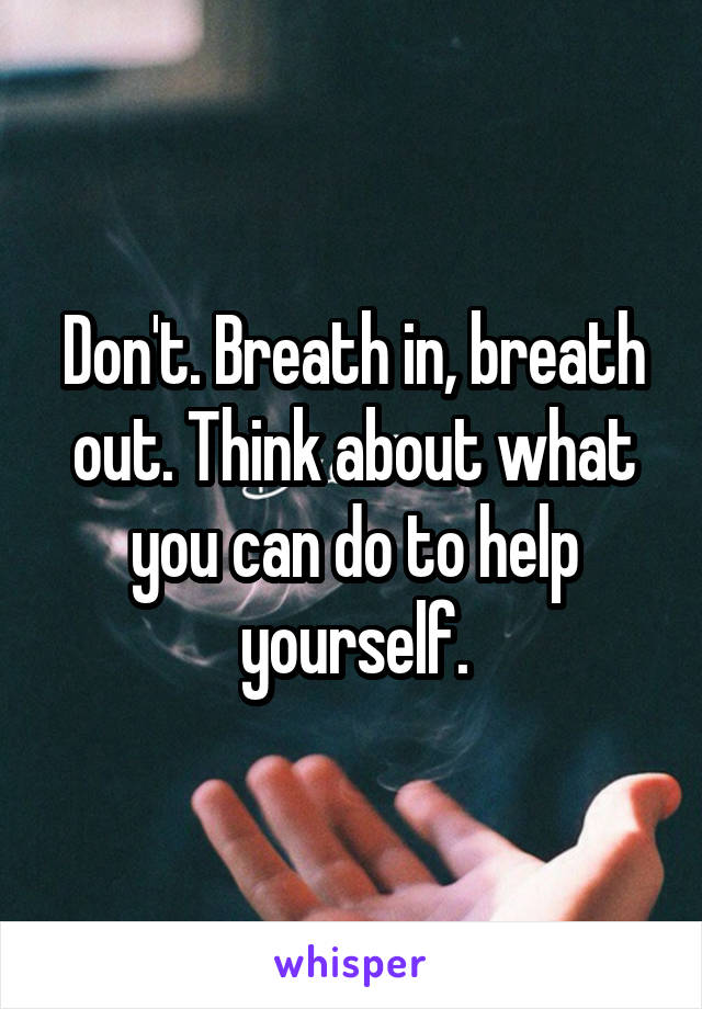 Don't. Breath in, breath out. Think about what you can do to help yourself.