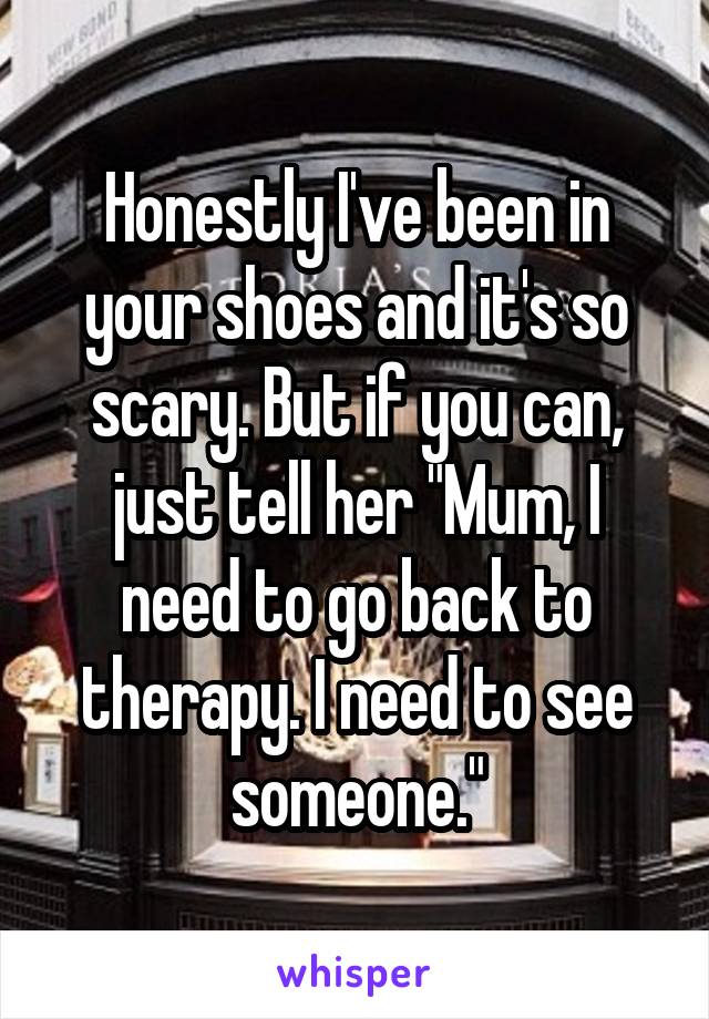 Honestly I've been in your shoes and it's so scary. But if you can, just tell her "Mum, I need to go back to therapy. I need to see someone."